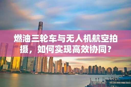 燃油三轮车与无人机航空拍摄，如何实现高效协同？