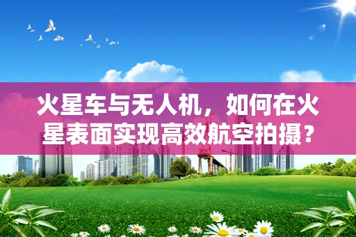 火星车与无人机，如何在火星表面实现高效航空拍摄？