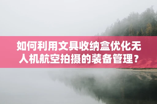 如何利用文具收纳盒优化无人机航空拍摄的装备管理？