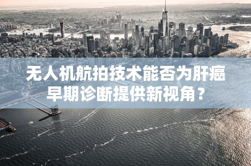 无人机航拍技术能否为肝癌早期诊断提供新视角？