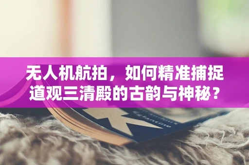 无人机航拍，如何精准捕捉道观三清殿的古韵与神秘？