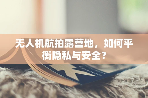无人机航拍露营地，如何平衡隐私与安全？