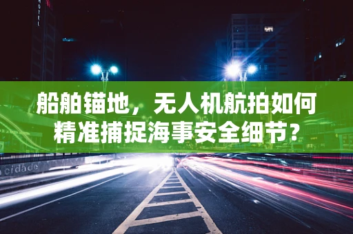 船舶锚地，无人机航拍如何精准捕捉海事安全细节？