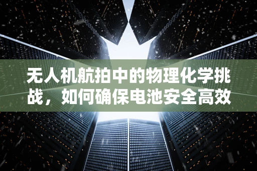 无人机航拍中的物理化学挑战，如何确保电池安全高效？