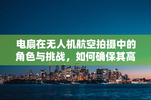 电扇在无人机航空拍摄中的角色与挑战，如何确保其高效稳定运行？
