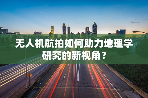 无人机航拍如何助力地理学研究的新视角？
