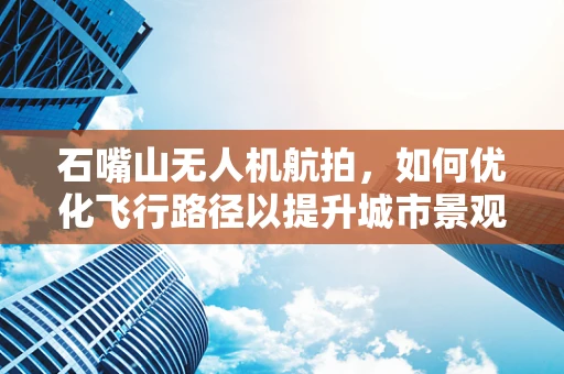 石嘴山无人机航拍，如何优化飞行路径以提升城市景观的视觉效果？