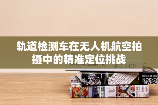 轨道检测车在无人机航空拍摄中的精准定位挑战