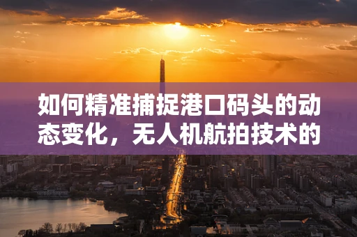 如何精准捕捉港口码头的动态变化，无人机航拍技术的挑战与解决方案