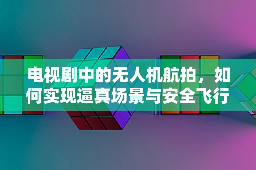 电视剧中的无人机航拍，如何实现逼真场景与安全飞行的双重保障？