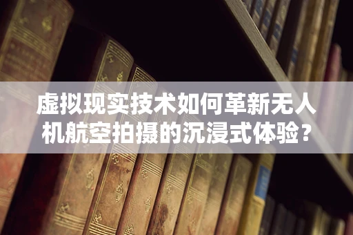虚拟现实技术如何革新无人机航空拍摄的沉浸式体验？