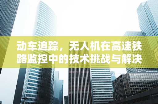动车追踪，无人机在高速铁路监控中的技术挑战与解决方案