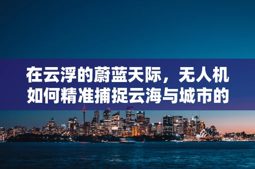 在云浮的蔚蓝天际，无人机如何精准捕捉云海与城市的和谐共存？