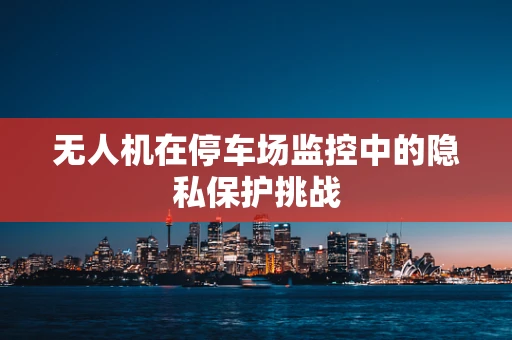 无人机在停车场监控中的隐私保护挑战