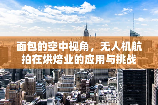 面包的空中视角，无人机航拍在烘焙业的应用与挑战