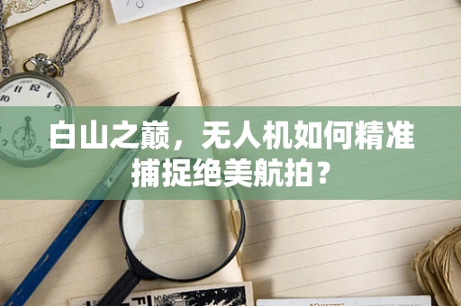 白山之巅，无人机如何精准捕捉绝美航拍？
