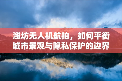 潍坊无人机航拍，如何平衡城市景观与隐私保护的边界？