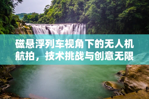 磁悬浮列车视角下的无人机航拍，技术挑战与创意无限