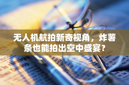 无人机航拍新奇视角，炸薯条也能拍出空中盛宴？