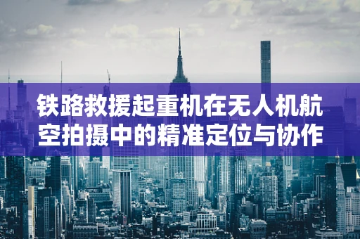 铁路救援起重机在无人机航空拍摄中的精准定位与协作挑战