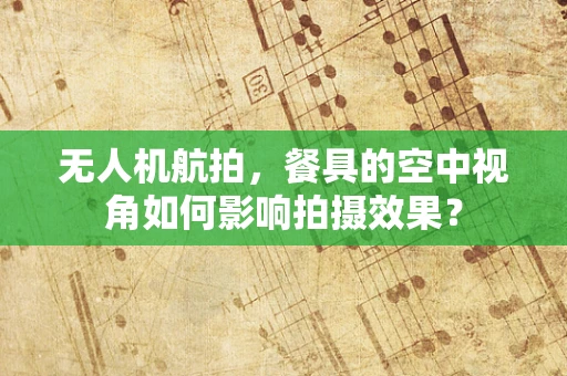 无人机航拍，餐具的空中视角如何影响拍摄效果？