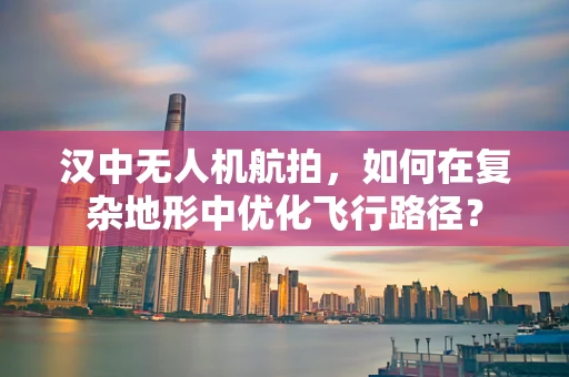 汉中无人机航拍，如何在复杂地形中优化飞行路径？