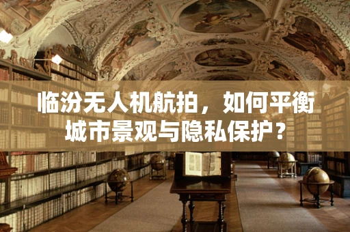 临汾无人机航拍，如何平衡城市景观与隐私保护？