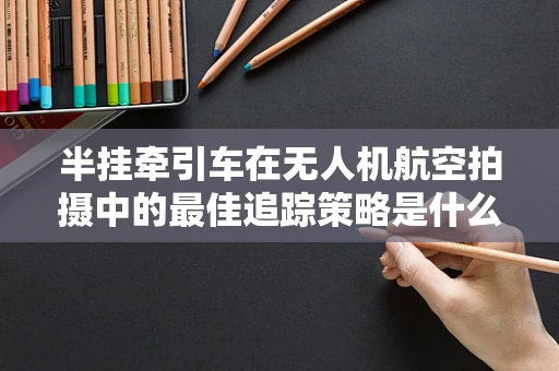 半挂牵引车在无人机航空拍摄中的最佳追踪策略是什么？