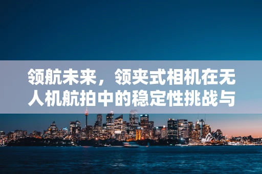 领航未来，领夹式相机在无人机航拍中的稳定性挑战与解决方案