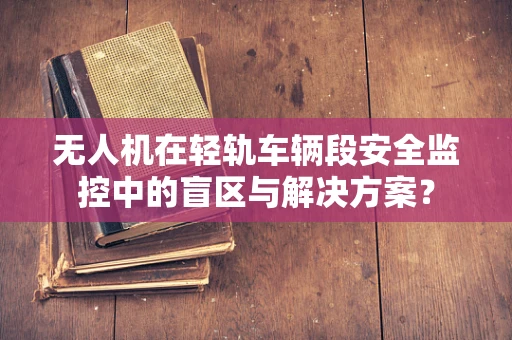 无人机在轻轨车辆段安全监控中的盲区与解决方案？