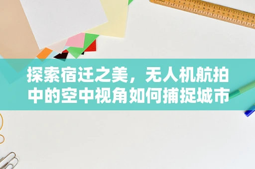 探索宿迁之美，无人机航拍中的空中视角如何捕捉城市独特魅力？