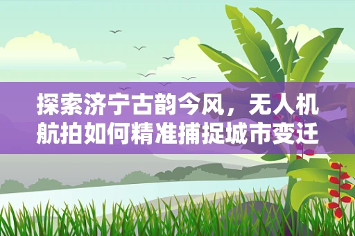探索济宁古韵今风，无人机航拍如何精准捕捉城市变迁？