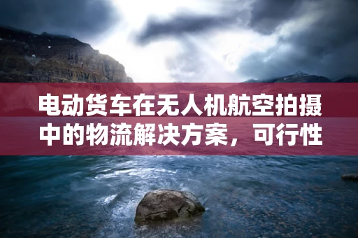 电动货车在无人机航空拍摄中的物流解决方案，可行性与挑战何在？