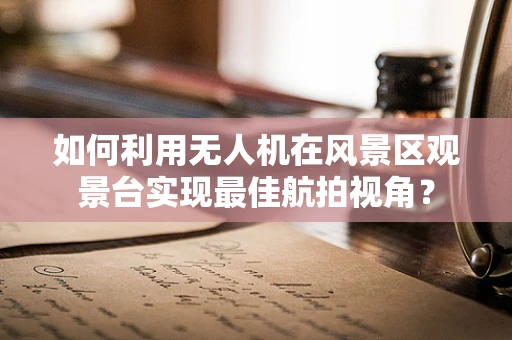 如何利用无人机在风景区观景台实现最佳航拍视角？