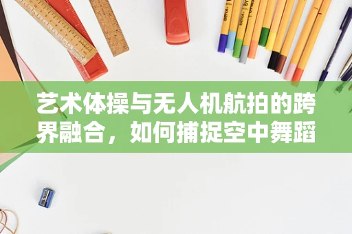 艺术体操与无人机航拍的跨界融合，如何捕捉空中舞蹈的独特视角？