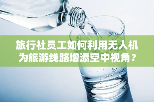 旅行社员工如何利用无人机为旅游线路增添空中视角？