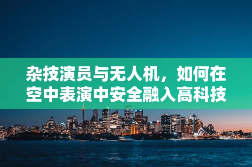 杂技演员与无人机，如何在空中表演中安全融入高科技元素？