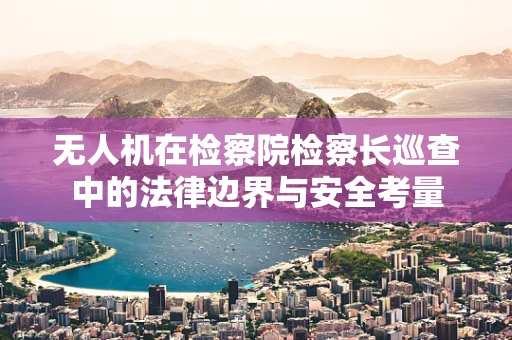 无人机在检察院检察长巡查中的法律边界与安全考量