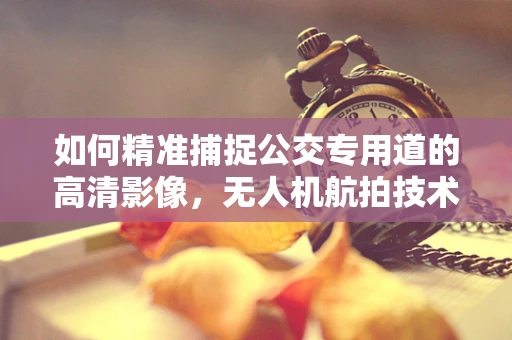 如何精准捕捉公交专用道的高清影像，无人机航拍技术的挑战与对策