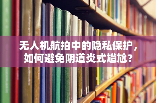 无人机航拍中的隐私保护，如何避免阴道炎式尴尬？