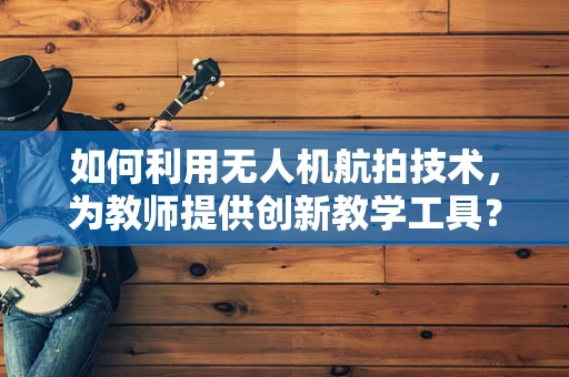 如何利用无人机航拍技术，为教师提供创新教学工具？