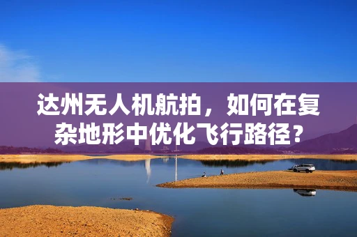 达州无人机航拍，如何在复杂地形中优化飞行路径？