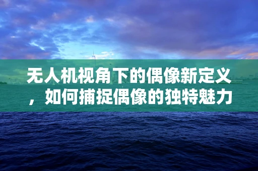 无人机视角下的偶像新定义，如何捕捉偶像的独特魅力？