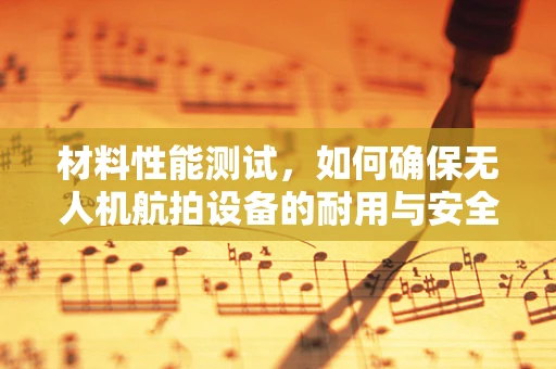 材料性能测试，如何确保无人机航拍设备的耐用与安全？