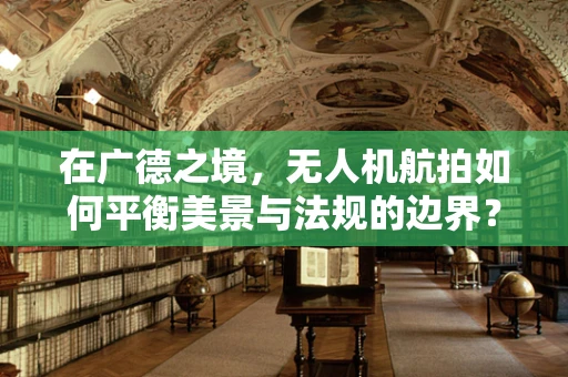 在广德之境，无人机航拍如何平衡美景与法规的边界？