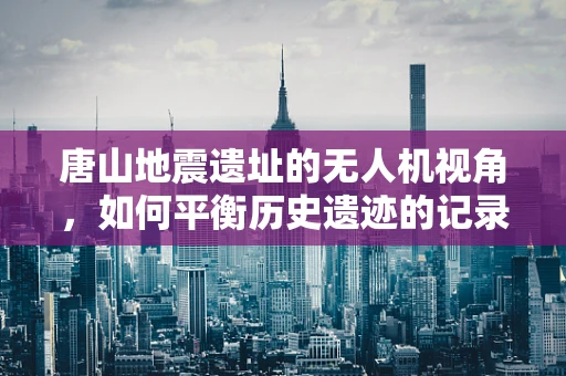 唐山地震遗址的无人机视角，如何平衡历史遗迹的记录与保护？