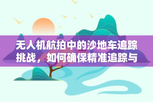 无人机航拍中的沙地车追踪挑战，如何确保精准追踪与安全飞行？