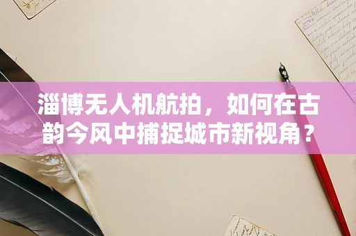 淄博无人机航拍，如何在古韵今风中捕捉城市新视角？