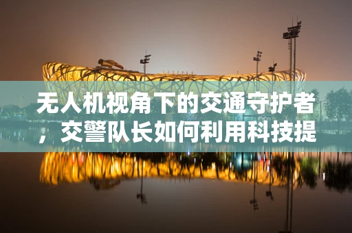 无人机视角下的交通守护者，交警队长如何利用科技提升执法效率？