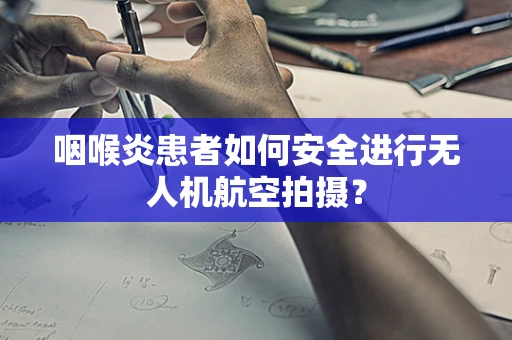 咽喉炎患者如何安全进行无人机航空拍摄？